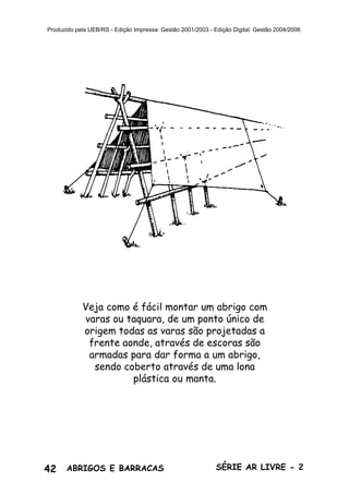 42 ABRIGOS E BARRACAS SÉRIE AR LIVRE - 2
Produzido pela UEB/RS - Edição Impressa: Gestão 2001/2003 - Edição Digital: Gestão 2004/2006
Veja como é fácil montar um abrigo com
varas ou taquara, de um ponto único de
origem todas as varas são projetadas a
frente aonde, através de escoras são
armadas para dar forma a um abrigo,
sendo coberto através de uma lona
plástica ou manta.
 