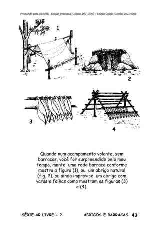 43ABRIGOS E BARRACASSÉRIE AR LIVRE - 2
Produzido pela UEB/RS - Edição Impressa: Gestão 2001/2003 - Edição Digital: Gestão 2004/2006
Quando num acampamento volante, sem
barracas, você for surpreendido pelo mau
tempo, monte uma rede barraca conforme
mostra a figura (1), ou um abrigo natural
(fig. 2), ou ainda improvise um abrigo com
varas e folhas como mostram as figuras (3)
e (4).
1
2
3
4
 