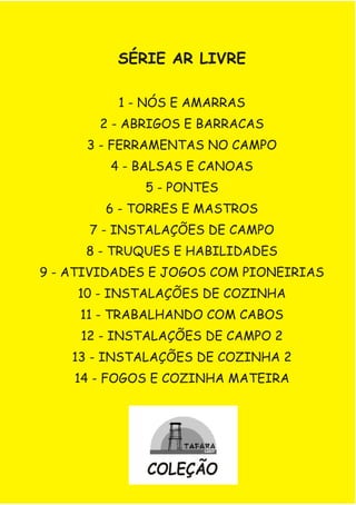 SÉRIE AR LIVRE
1 - NÓS E AMARRAS
2 - ABRIGOS E BARRACAS
3 - FERRAMENTAS NO CAMPO
4 - BALSAS E CANOAS
5 - PONTES
6 - TORRES E MASTROS
7 - INSTALAÇÕES DE CAMPO
8 - TRUQUES E HABILIDADES
9 - ATIVIDADES E JOGOS COM PIONEIRIAS
10 - INSTALAÇÕES DE COZINHA
11 - TRABALHANDO COM CABOS
12 - INSTALAÇÕES DE CAMPO 2
13 - INSTALAÇÕES DE COZINHA 2
14 - FOGOS E COZINHA MATEIRA
COLEÇÃO
 
