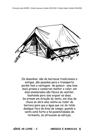 5ABRIGOS E BARRACASSÉRIE AR LIVRE - 2
Produzido pela UEB/RS - Edição Impressa: Gestão 2001/2003 - Edição Digital: Gestão 2004/2006
Os desenhos são de barracas tradicionais e
antigas, são pesadas para o transporte
porém tem a vantagem de possuir uma lona
mais grossa e conservar melhor o calor; em
dias ensolarados são fáceis de ventilar,
bastando para isso erguer as abas.
Se armam em direção do vento, em dias de
chuva se abre uma valeta ao redor da
barraca para que a água que cai do toldo
deságue fora da área de campo; quando o
vento está forte e há possibilidades de
tormenta, se afrouxam as adriças.
 