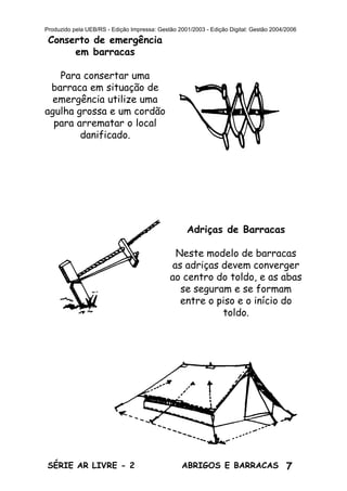 7ABRIGOS E BARRACASSÉRIE AR LIVRE - 2
Produzido pela UEB/RS - Edição Impressa: Gestão 2001/2003 - Edição Digital: Gestão 2004/2006
Conserto de emergência
em barracas
Para consertar uma
barraca em situação de
emergência utilize uma
agulha grossa e um cordão
para arrematar o local
danificado.
Adriças de Barracas
Neste modelo de barracas
as adriças devem converger
ao centro do toldo, e as abas
se seguram e se formam
entre o piso e o início do
toldo.
 