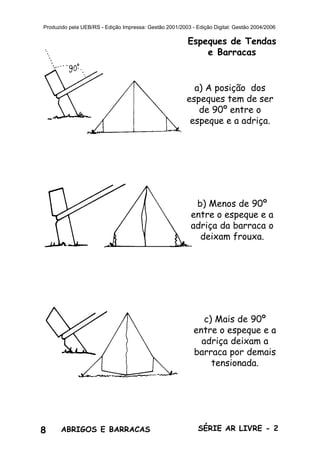 8 ABRIGOS E BARRACAS SÉRIE AR LIVRE - 2
Produzido pela UEB/RS - Edição Impressa: Gestão 2001/2003 - Edição Digital: Gestão 2004/2006
Espeques de Tendas
e Barracas
a) A posição dos
espeques tem de ser
de 90º entre o
espeque e a adriça.
b) Menos de 90º
entre o espeque e a
adriça da barraca o
deixam frouxa.
c) Mais de 90º
entre o espeque e a
adriça deixam a
barraca por demais
tensionada.
 