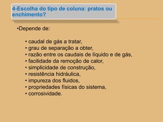 •Depende de:
• caudal de gás a tratar,
• grau de separação a obter,
• razão entre os caudais de líquido e de gás,
• facilidade da remoção de calor,
• simplicidade de construção,
• resistência hidráulica,
• impureza dos fluidos,
• propriedades físicas do sistema,
• corrosividade.
4-Escolha do tipo de coluna: pratos ou
enchimento?
 