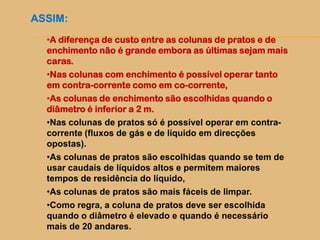 ASSIM:
•A diferença de custo entre as colunas de pratos e de
enchimento não é grande embora as últimas sejam mais
caras.
•Nas colunas com enchimento é possível operar tanto
em contra-corrente como em co-corrente,
•As colunas de enchimento são escolhidas quando o
diâmetro é inferior a 2 m.
•Nas colunas de pratos só é possível operar em contra-
corrente (fluxos de gás e de líquido em direcções
opostas).
•As colunas de pratos são escolhidas quando se tem de
usar caudais de líquidos altos e permitem maiores
tempos de residência do líquido,
•As colunas de pratos são mais fáceis de limpar.
•Como regra, a coluna de pratos deve ser escolhida
quando o diâmetro é elevado e quando é necessário
mais de 20 andares.
 