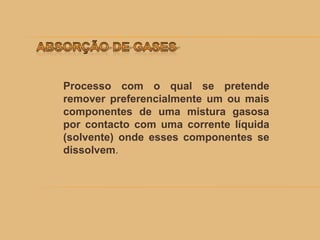 Processo com o qual se pretende
remover preferencialmente um ou mais
componentes de uma mistura gasosa
por contacto com uma corrente líquida
(solvente) onde esses componentes se
dissolvem.
 