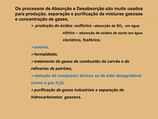 Os processos de Absorção e Desabsorção são muito usados
para produção, separação e purificação de misturas gasosas
e concentração de gases,
 produção de ácidos :sulfúrico –absorção de SO3 em água
nítrico – absorção de óxidos de azoto em água
clorídrico, fosfórico.
amónia,
formaldeído,
tratamento de gases de combustão do carvão e de
refinarias de petróleo,
remoção de compostos tóxicos ou de odor desagradável
(como o gás H2S),
purificação de gases industriais e separação de
hidrocarbonetos gasosos.
 