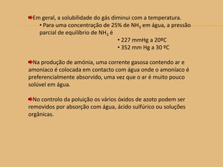 Em geral, a solubilidade do gás diminui com a temperatura.
• Para uma concentração de 25% de NH3 em água, a pressão
parcial de equilíbrio de NH3 é
• 227 mmHg a 20ºC
• 352 mm Hg a 30 ºC
Na produção de amónia, uma corrente gasosa contendo ar e
amoníaco é colocada em contacto com água onde o amoníaco é
preferencialmente absorvido, uma vez que o ar é muito pouco
solúvel em água.
No controlo da poluição os vários óxidos de azoto podem ser
removidos por absorção com água, ácido sulfúrico ou soluções
orgânicas.
 