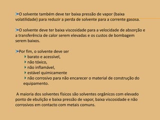 O solvente também deve ter baixa pressão de vapor (baixa
volatilidade) para reduzir a perda de solvente para a corrente gasosa.
O solvente deve ter baixa viscosidade para a velocidade de absorção e
a transferência de calor serem elevadas e os custos de bombagem
serem baixos.
Por fim, o solvente deve ser
barato e acessível,
não tóxico,
não inflamável,
estável quimicamente
não corrosivo para não encarecer o material de construção do
equipamento.
A maioria dos solventes físicos são solventes orgânicos com elevado
ponto de ebulição e baixa pressão de vapor, baixa viscosidade e não
corrosivos em contacto com metais comuns.
 