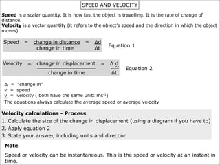 SPEED AND VELOCITY
Speed is a scalar quantity. It is how fast the object is travelling. It is the rate of change of
distance.
Velocity is a vector quantity (it refers to the object’s speed and the direction in which the object
moves)

Speed      =    change in distance    =    ∆d
                                                 Equation 1
                 change in time            ∆t


Velocity    =    change in displacement      =    ∆d
                                                   ~     Equation 2
                     change in time               ∆t

 ∆ = “change in”
 v = speed
 v = velocity ( both have the same unit: ms-1)
 ~
 The equations always calculate the average speed or average velocity

Velocity calculations - Process
1. Calculate the size of the change in displacement (using a diagram if you have to)
2. Apply equation 2
3. State your answer, including units and direction

 Note
 Speed or velocity can be instantaneous. This is the speed or velocity at an instant in
 time.
 