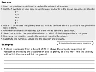 Process
1. Read the question carefully and underline the relevant information.
2. List the 5 symbols on your page in specific order and write in the known quantities in SI units:
                d=
                vi =
                vf =
                a=
                t=
3. Use a “?” to indicate the quantity that you want to calculate and if a quantity is not given then
   leave it blank.
4. Only three quantities are required out of the five to perform a calculation.
5. Select the equation that you will use based on which of the five quantities is not given.
6. Rearrange the equation to make the required quantity the subject.
7. Substitute the numerical values into the equation and evaluate.

                                                              Introduction to rearranging equations
 Examples

1. A stone is released from a height of 20 m above the ground. Neglecting air
   resistance and using the acceleration due to gravity as 9.81 ms-2, find the velocity
   with which the stone will hit the ground .
   __________________________________________________________________
   __________________________________________________________________
   __________________________________________________________________
   __________________________________________________________________
   __________________________________________________________________
   __________________________________________________________________
 