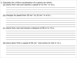 2. Calculate the uniform acceleration of a sports car which:
   (a) starts from rest and reaches a speed of 15 ms-1 in 10 s.
       _______________________________________________________________
       _______________________________________________________________
       _______________________________________________________________
       _______________________________________________________________
   (b) changes its speed from 20 ms-1 to 32 ms-1 in 4.0 s.
       _______________________________________________________________
       _______________________________________________________________
       _______________________________________________________________
       _______________________________________________________________
       _______________________________________________________________
   (c) starts from rest and travels a distance of 98 m in 7.0 s.
       _______________________________________________________________
       _______________________________________________________________
       _______________________________________________________________
       _______________________________________________________________
       _______________________________________________________________

  (d) slows down from a speed of 66 ms-1 and comes to rest in 12 s.
      _______________________________________________________________
      _______________________________________________________________
      _______________________________________________________________
      _______________________________________________________________
      _______________________________________________________________
 