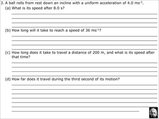 3. A ball rolls from rest down an incline with a uniform acceleration of 4.0 ms-2.
   (a) What is its speed after 8.0 s?
       ________________________________________________________________
       ________________________________________________________________
       ________________________________________________________________
       ________________________________________________________________
   (b) How long will it take to reach a speed of 36 ms-1?
       ________________________________________________________________
       ________________________________________________________________
       ________________________________________________________________
       ________________________________________________________________
   (c) How long does it take to travel a distance of 200 m, and what is its speed after
       that time?
       ________________________________________________________________
       ________________________________________________________________
       ________________________________________________________________
       ________________________________________________________________
   (d) How far does it travel during the third second of its motion?
       ________________________________________________________________
       ________________________________________________________________
       ________________________________________________________________
       ________________________________________________________________
       ________________________________________________________________
       ________________________________________________________________
       ________________________________________________________
 