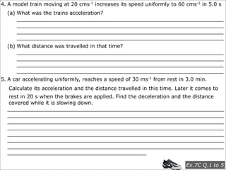 4. A model train moving at 20 cms-1 increases its speed uniformly to 60 cms-1 in 5.0 s
  (a) What was the trains acceleration?
      ________________________________________________________________
      ________________________________________________________________
      ________________________________________________________________
      ________________________________________________________________
  (b) What distance was travelled in that time?
      ________________________________________________________________
      ________________________________________________________________
      ________________________________________________________________
      ________________________________________________________________
5. A car accelerating uniformly, reaches a speed of 30 ms-1 from rest in 3.0 min.
   Calculate its acceleration and the distance travelled in this time. Later it comes to
  rest in 20 s when the brakes are applied. Find the deceleration and the distance
  covered while it is slowing down.
  ___________________________________________________________________
  ___________________________________________________________________
  ___________________________________________________________________
  ___________________________________________________________________
  ___________________________________________________________________
  ___________________________________________________________________
  ___________________________________________________________________
  ___________________________________________

                                                                           Ex.7C Q.1 to 5
 