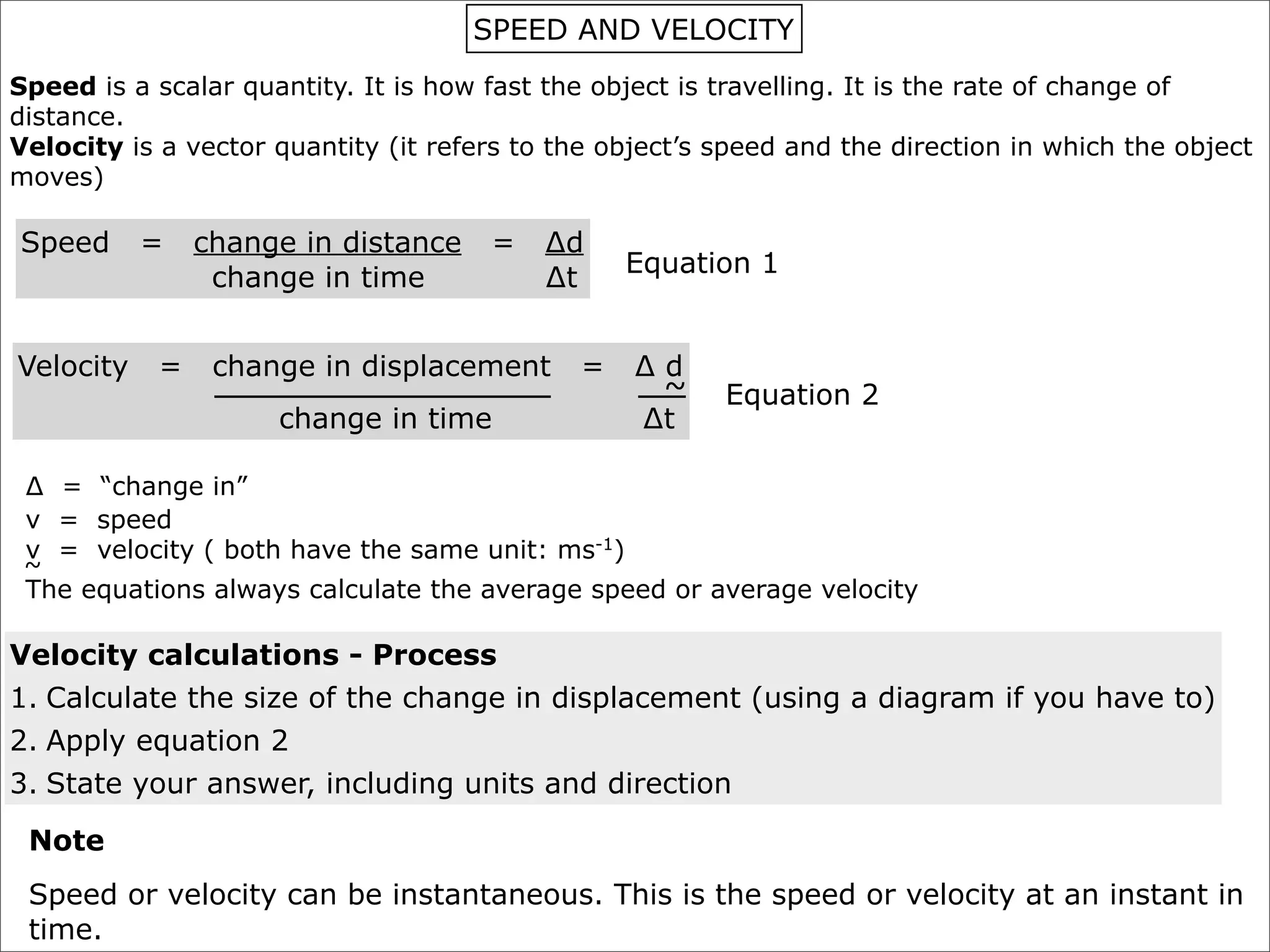 SPEED AND VELOCITY
Speed is a scalar quantity. It is how fast the object is travelling. It is the rate of change of
distance.
Velocity is a vector quantity (it refers to the object’s speed and the direction in which the object
moves)

Speed      =    change in distance    =    ∆d
                                                 Equation 1
                 change in time            ∆t


Velocity    =    change in displacement      =    ∆d
                                                   ~     Equation 2
                     change in time               ∆t

 ∆ = “change in”
 v = speed
 v = velocity ( both have the same unit: ms-1)
 ~
 The equations always calculate the average speed or average velocity

Velocity calculations - Process
1. Calculate the size of the change in displacement (using a diagram if you have to)
2. Apply equation 2
3. State your answer, including units and direction

 Note
 Speed or velocity can be instantaneous. This is the speed or velocity at an instant in
 time.
 