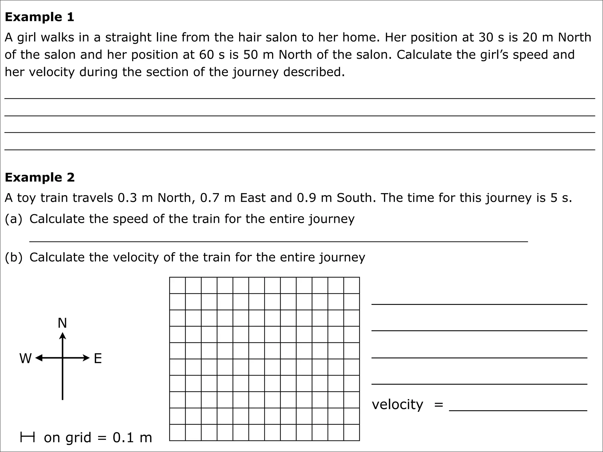 Example 1
A girl walks in a straight line from the hair salon to her home. Her position at 30 s is 20 m North
of the salon and her position at 60 s is 50 m North of the salon. Calculate the girl’s speed and
her velocity during the section of the journey described.
_____________________________________________________________________________
_____________________________________________________________________________
_____________________________________________________________________________
_____________________________________________________________________________

Example 2
A toy train travels 0.3 m North, 0.7 m East and 0.9 m South. The time for this journey is 5 s.
(a) Calculate the speed of the train for the entire journey
    _________________________________________________________________
(b) Calculate the velocity of the train for the entire journey


                                                                 _________________________
         N                                                       _________________________

                                                                 _________________________
  W            E
                                                                 _________________________
                                                                 velocity = ________________

      on grid = 0.1 m
 