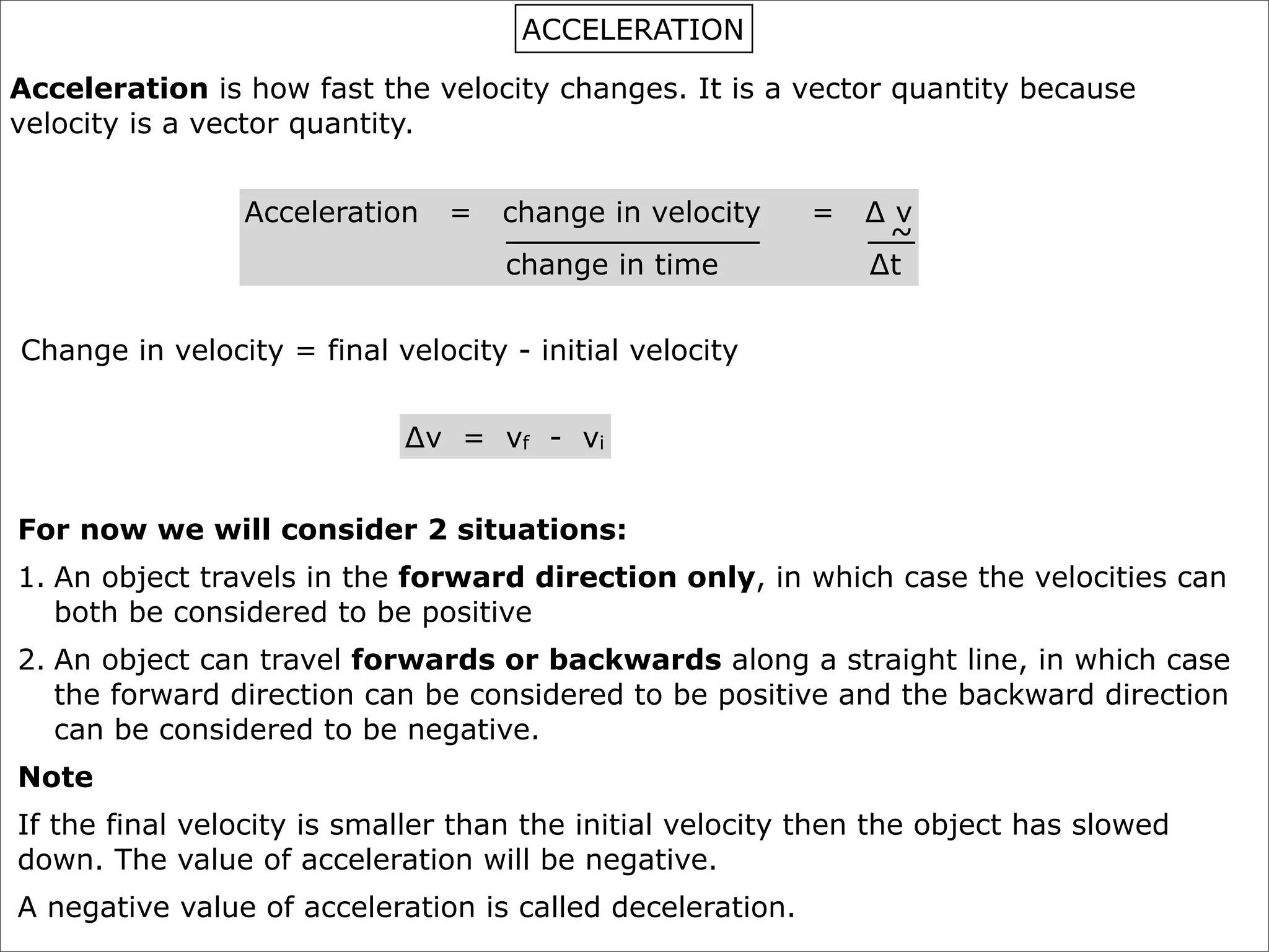 ACCELERATION

Acceleration is how fast the velocity changes. It is a vector quantity because
velocity is a vector quantity.


                Acceleration    =   change in velocity     =   ∆v
                                                                ~
                                    change in time             ∆t


Change in velocity = final velocity - initial velocity


                            ∆v = vf - vi


For now we will consider 2 situations:
1. An object travels in the forward direction only, in which case the velocities can
   both be considered to be positive
2. An object can travel forwards or backwards along a straight line, in which case
   the forward direction can be considered to be positive and the backward direction
   can be considered to be negative.
Note
If the final velocity is smaller than the initial velocity then the object has slowed
down. The value of acceleration will be negative.
A negative value of acceleration is called deceleration.
 