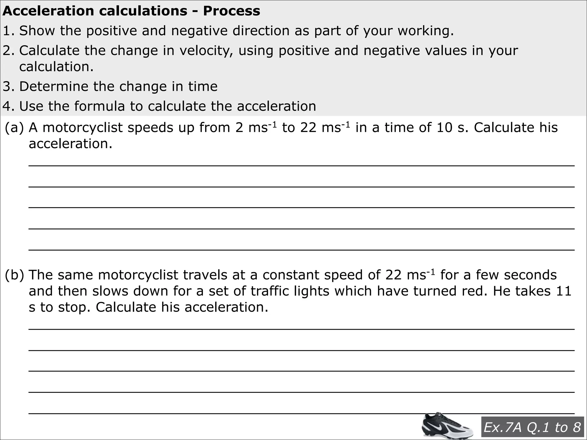 Acceleration calculations - Process
1. Show the positive and negative direction as part of your working.
2. Calculate the change in velocity, using positive and negative values in your
   calculation.
3. Determine the change in time
                                        EXAMPLES
4. Use the formula to calculate the acceleration
(a) A motorcyclist speeds up from 2 ms-1 to 22 ms-1 in a time of 10 s. Calculate his
    acceleration.
    _________________________________________________________________
    _________________________________________________________________
    _________________________________________________________________
    _________________________________________________________________
    _________________________________________________________________

(b) The same motorcyclist travels at a constant speed of 22 ms-1 for a few seconds
    and then slows down for a set of traffic lights which have turned red. He takes 11
    s to stop. Calculate his acceleration.
    _________________________________________________________________
    _________________________________________________________________
    _________________________________________________________________
    _________________________________________________________________
    _________________________________________________________________
                                                          Ex.7A Q.1 to 8
 