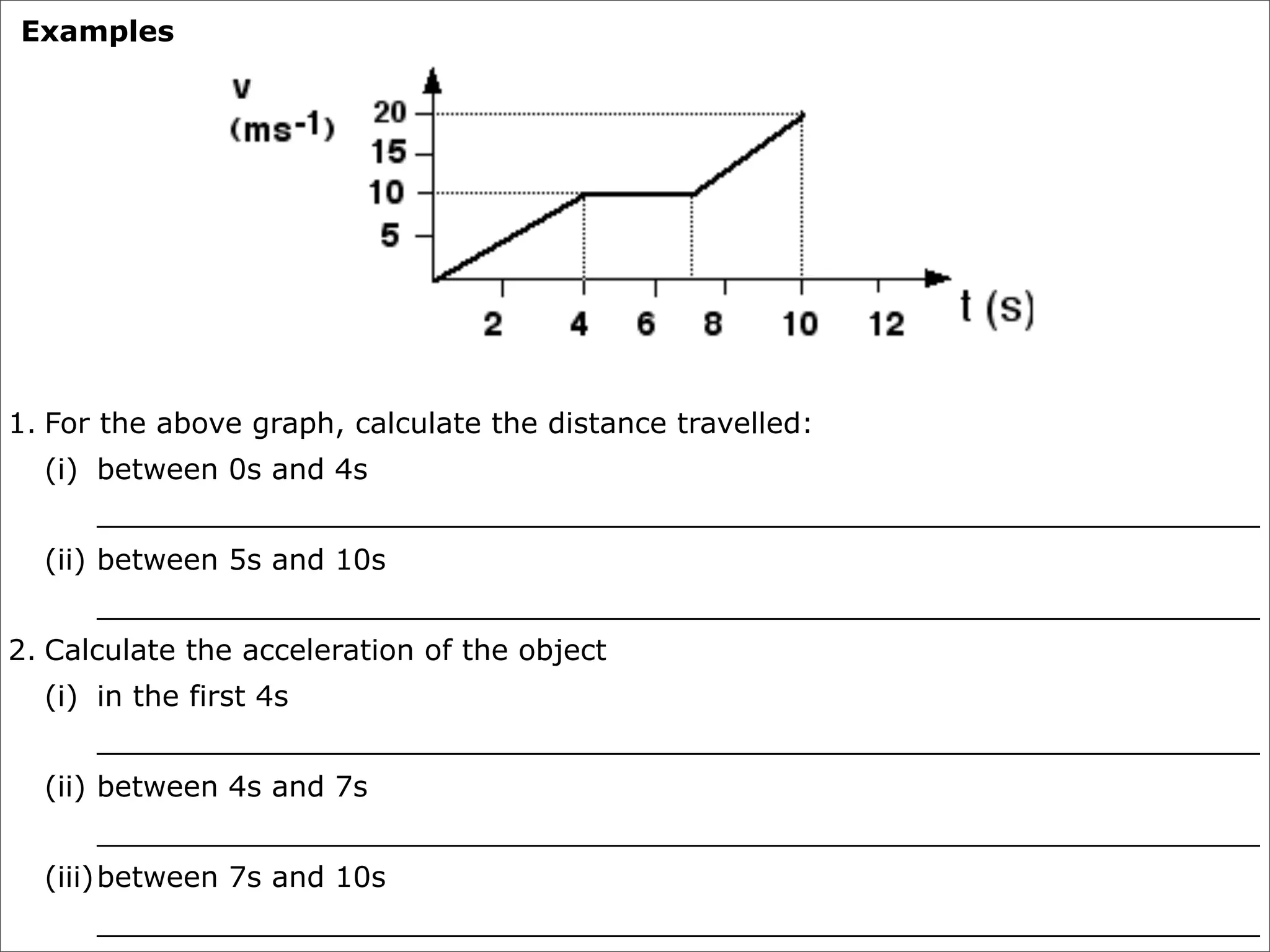 Examples




1. For the above graph, calculate the distance travelled:
  (i) between 0s and 4s
      ________________________________________________________________
  (ii) between 5s and 10s
      ________________________________________________________________
2. Calculate the acceleration of the object
  (i) in the first 4s
      ________________________________________________________________
  (ii) between 4s and 7s
      ________________________________________________________________
  (iii) between 7s and 10s
      ________________________________________________________________
 