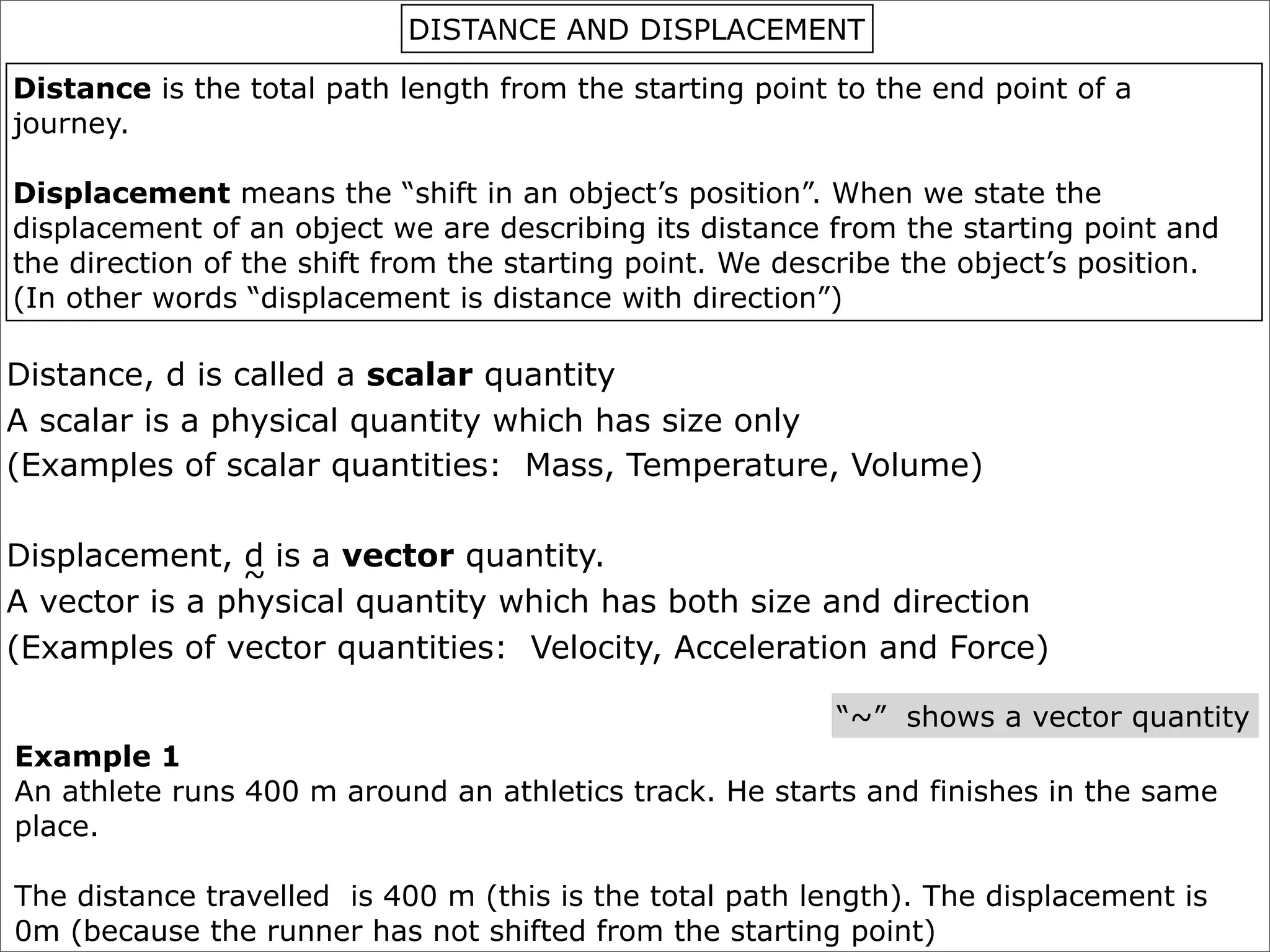 DISTANCE AND DISPLACEMENT

Distance is the total path length from the starting point to the end point of a
journey.

Displacement means the “shift in an object’s position”. When we state the
displacement of an object we are describing its distance from the starting point and
the direction of the shift from the starting point. We describe the object’s position.
(In other words “displacement is distance with direction”)

Distance, d is called a scalar quantity
A scalar is a physical quantity which has size only
(Examples of scalar quantities: Mass, Temperature, Volume)

Displacement, d is a vector quantity.
               ~
A vector is a physical quantity which has both size and direction
(Examples of vector quantities: Velocity, Acceleration and Force)

                                                          “~” shows a vector quantity
Example 1
An athlete runs 400 m around an athletics track. He starts and finishes in the same
place.

The distance travelled is 400 m (this is the total path length). The displacement is
0m (because the runner has not shifted from the starting point)
 