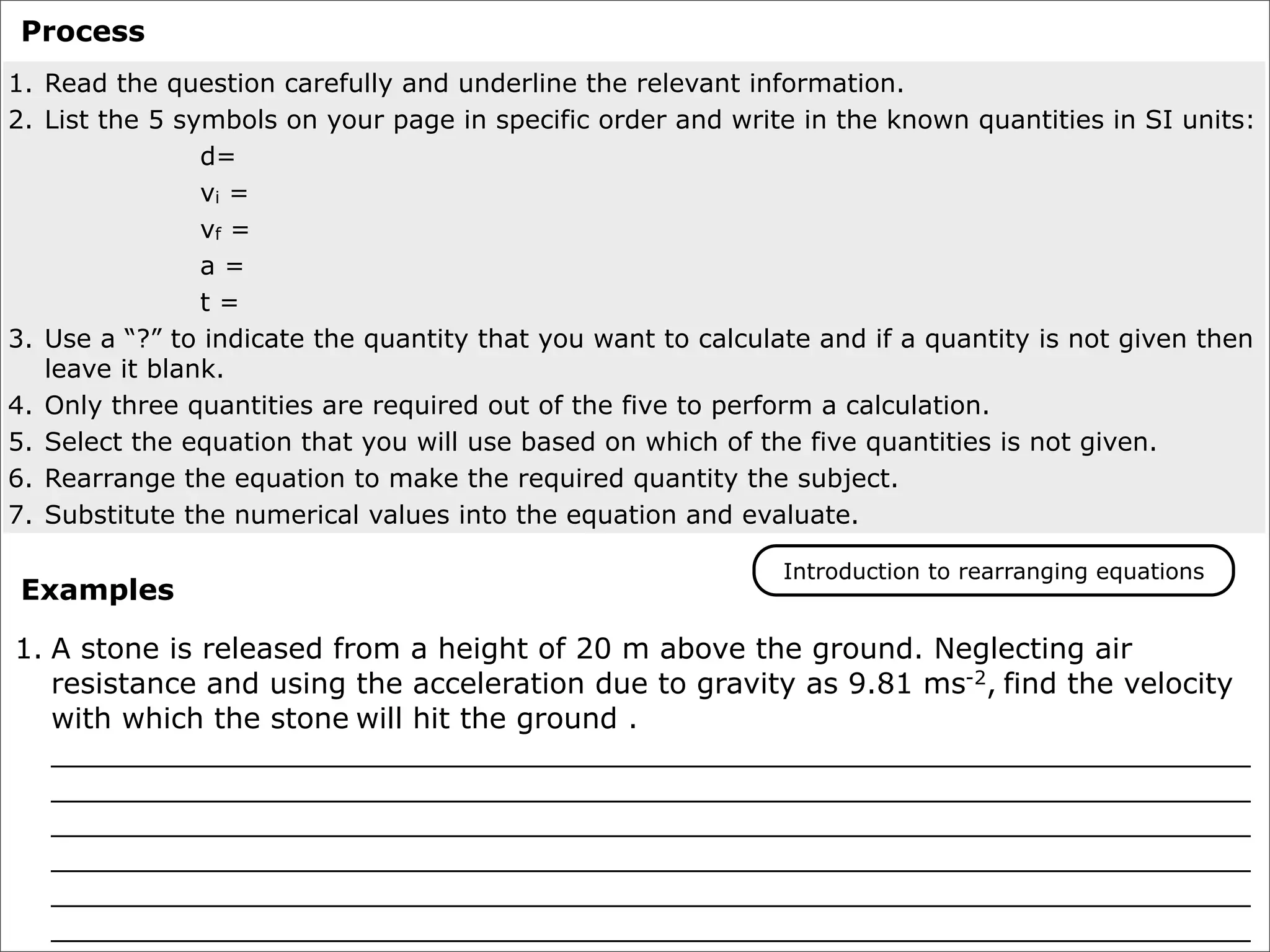 Process
1. Read the question carefully and underline the relevant information.
2. List the 5 symbols on your page in specific order and write in the known quantities in SI units:
                d=
                vi =
                vf =
                a=
                t=
3. Use a “?” to indicate the quantity that you want to calculate and if a quantity is not given then
   leave it blank.
4. Only three quantities are required out of the five to perform a calculation.
5. Select the equation that you will use based on which of the five quantities is not given.
6. Rearrange the equation to make the required quantity the subject.
7. Substitute the numerical values into the equation and evaluate.

                                                              Introduction to rearranging equations
 Examples

1. A stone is released from a height of 20 m above the ground. Neglecting air
   resistance and using the acceleration due to gravity as 9.81 ms-2, find the velocity
   with which the stone will hit the ground .
   __________________________________________________________________
   __________________________________________________________________
   __________________________________________________________________
   __________________________________________________________________
   __________________________________________________________________
   __________________________________________________________________
 