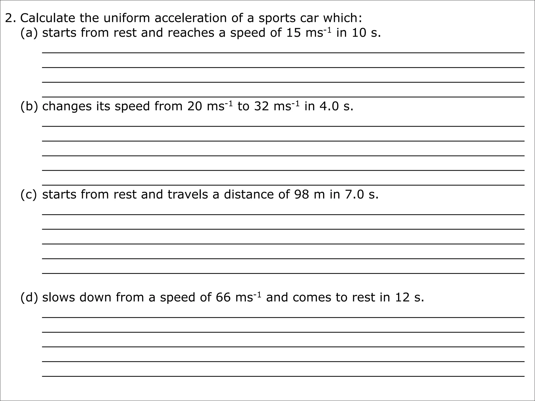 2. Calculate the uniform acceleration of a sports car which:
   (a) starts from rest and reaches a speed of 15 ms-1 in 10 s.
       _______________________________________________________________
       _______________________________________________________________
       _______________________________________________________________
       _______________________________________________________________
   (b) changes its speed from 20 ms-1 to 32 ms-1 in 4.0 s.
       _______________________________________________________________
       _______________________________________________________________
       _______________________________________________________________
       _______________________________________________________________
       _______________________________________________________________
   (c) starts from rest and travels a distance of 98 m in 7.0 s.
       _______________________________________________________________
       _______________________________________________________________
       _______________________________________________________________
       _______________________________________________________________
       _______________________________________________________________

  (d) slows down from a speed of 66 ms-1 and comes to rest in 12 s.
      _______________________________________________________________
      _______________________________________________________________
      _______________________________________________________________
      _______________________________________________________________
      _______________________________________________________________
 