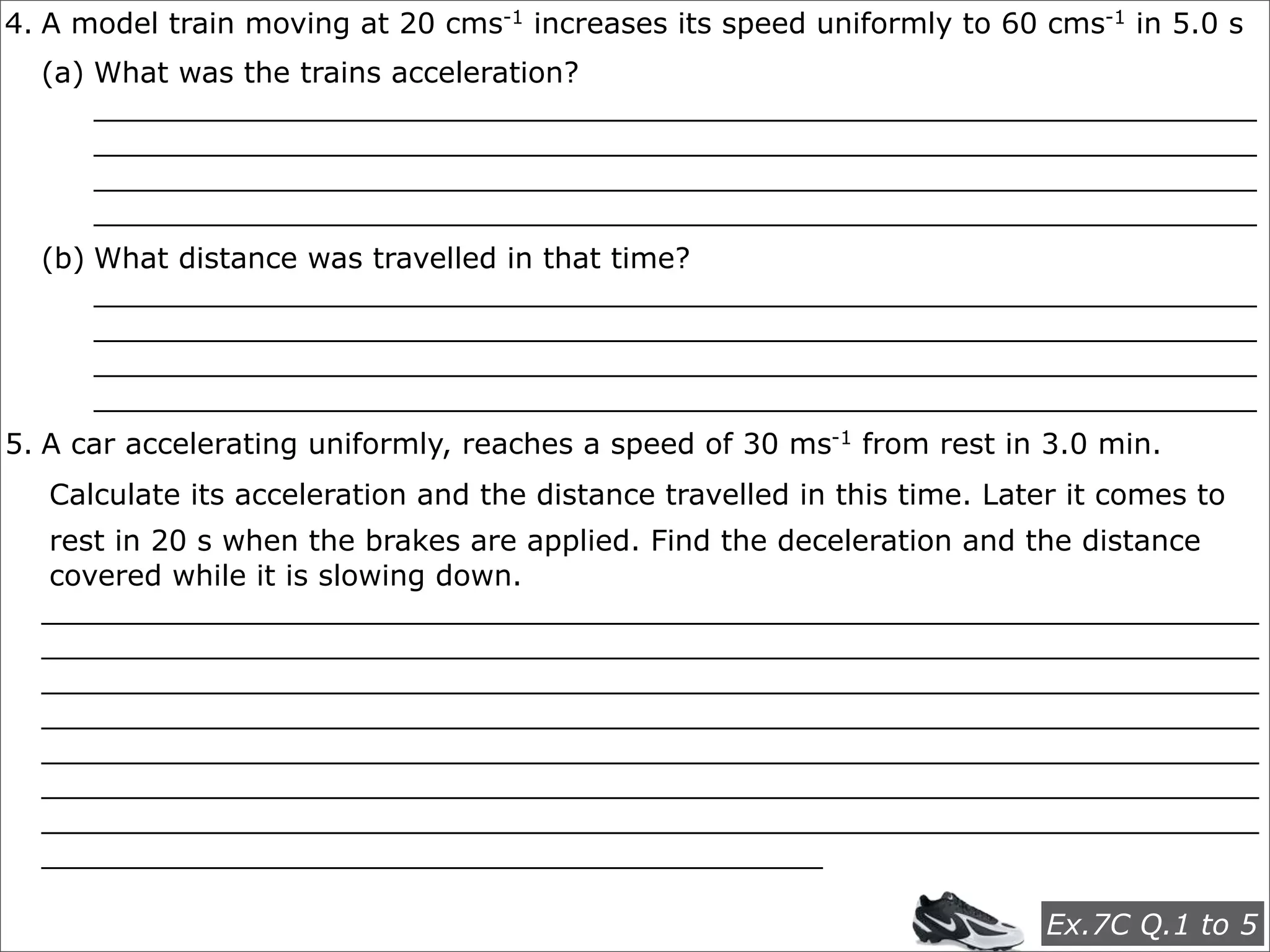 4. A model train moving at 20 cms-1 increases its speed uniformly to 60 cms-1 in 5.0 s
  (a) What was the trains acceleration?
      ________________________________________________________________
      ________________________________________________________________
      ________________________________________________________________
      ________________________________________________________________
  (b) What distance was travelled in that time?
      ________________________________________________________________
      ________________________________________________________________
      ________________________________________________________________
      ________________________________________________________________
5. A car accelerating uniformly, reaches a speed of 30 ms-1 from rest in 3.0 min.
   Calculate its acceleration and the distance travelled in this time. Later it comes to
  rest in 20 s when the brakes are applied. Find the deceleration and the distance
  covered while it is slowing down.
  ___________________________________________________________________
  ___________________________________________________________________
  ___________________________________________________________________
  ___________________________________________________________________
  ___________________________________________________________________
  ___________________________________________________________________
  ___________________________________________________________________
  ___________________________________________

                                                                           Ex.7C Q.1 to 5
 