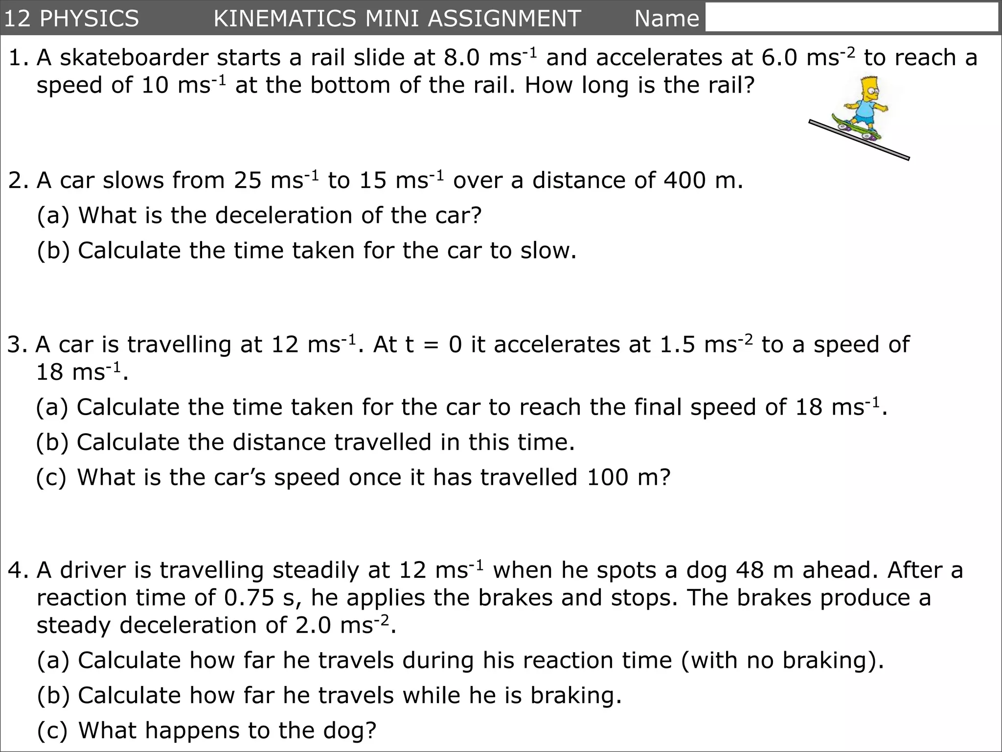 12 PHYSICS         KINEMATICS MINI ASSIGNMENT             Name ___________________
1. A skateboarder starts a rail slide at 8.0 ms-1 and accelerates at 6.0 ms-2 to reach a
   speed of 10 ms-1 at the bottom of the rail. How long is the rail?



2. A car slows from 25 ms-1 to 15 ms-1 over a distance of 400 m.
  (a) What is the deceleration of the car?
  (b) Calculate the time taken for the car to slow.



3. A car is travelling at 12 ms-1. At t = 0 it accelerates at 1.5 ms-2 to a speed of
   18 ms-1.
  (a) Calculate the time taken for the car to reach the final speed of 18 ms-1.
  (b) Calculate the distance travelled in this time.
  (c) What is the car’s speed once it has travelled 100 m?



4. A driver is travelling steadily at 12 ms-1 when he spots a dog 48 m ahead. After a
   reaction time of 0.75 s, he applies the brakes and stops. The brakes produce a
   steady deceleration of 2.0 ms-2.
  (a) Calculate how far he travels during his reaction time (with no braking).
  (b) Calculate how far he travels while he is braking.
  (c) What happens to the dog?
 