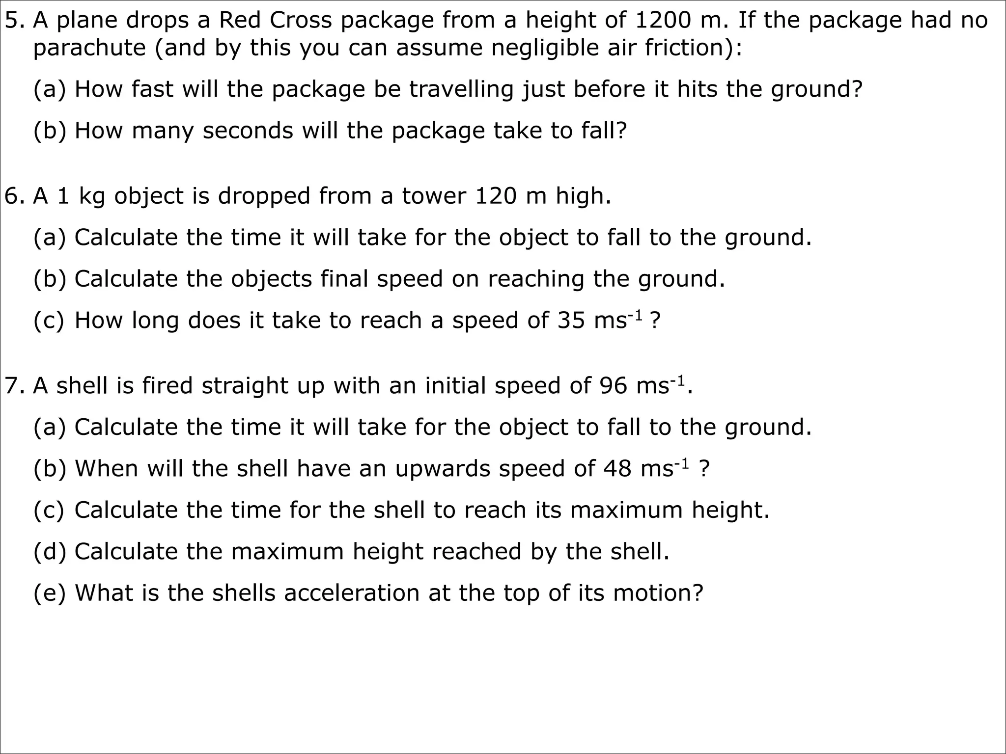 5. A plane drops a Red Cross package from a height of 1200 m. If the package had no
   parachute (and by this you can assume negligible air friction):
  (a) How fast will the package be travelling just before it hits the ground?
  (b) How many seconds will the package take to fall?

6. A 1 kg object is dropped from a tower 120 m high.
  (a) Calculate the time it will take for the object to fall to the ground.
  (b) Calculate the objects final speed on reaching the ground.
  (c) How long does it take to reach a speed of 35 ms-1 ?

7. A shell is fired straight up with an initial speed of 96 ms-1.
  (a) Calculate the time it will take for the object to fall to the ground.
  (b) When will the shell have an upwards speed of 48 ms-1 ?
  (c) Calculate the time for the shell to reach its maximum height.
  (d) Calculate the maximum height reached by the shell.
  (e) What is the shells acceleration at the top of its motion?
 