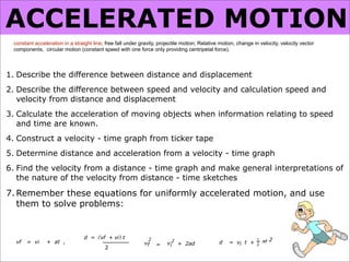 ACCELERATED MOTION
 constant acceleration in a straight line; free fall under gravity, projectile motion; Relative motion, change in velocity, velocity vector
 components, circular motion (constant speed with one force only providing centripetal force).




1. Describe the difference between distance and displacement
2. Describe the difference between speed and velocity and calculation speed and
   velocity from distance and displacement
3. Calculate the acceleration of moving objects when information relating to speed
   and time are known.
4. Construct a velocity - time graph from ticker tape
5. Determine distance and acceleration from a velocity - time graph
6. Find the velocity from a distance - time graph and make general interpretations of
   the nature of the velocity from distance - time sketches

7. Remember these equations for uniformly accelerated motion, and use
   them to solve problems:


                                 d = (vf + vi) t
  vf   = vi     + at ,                                        2
                                                             vf        vi2 + 2ad               d    = vi t +
                                                                                                                1
                                                                                                                    at 2
                                                                  =                                             2
                                          2
 