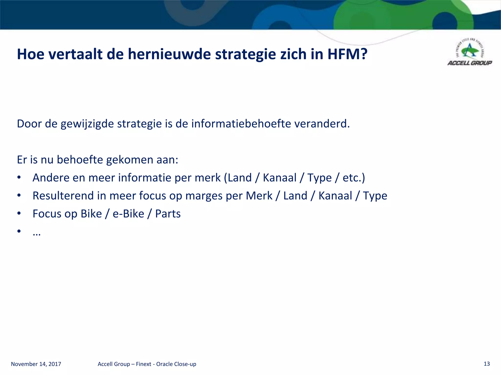 Hoe vertaalt de hernieuwde strategie zich in HFM?
November 14, 2017 Accell Group – Finext - Oracle Close-up 13
Door de gewijzigde strategie is de informatiebehoefte veranderd.
Er is nu behoefte gekomen aan:
• Andere en meer informatie per merk (Land / Kanaal / Type / etc.)
• Resulterend in meer focus op marges per Merk / Land / Kanaal / Type
• Focus op Bike / e-Bike / Parts
• …
 