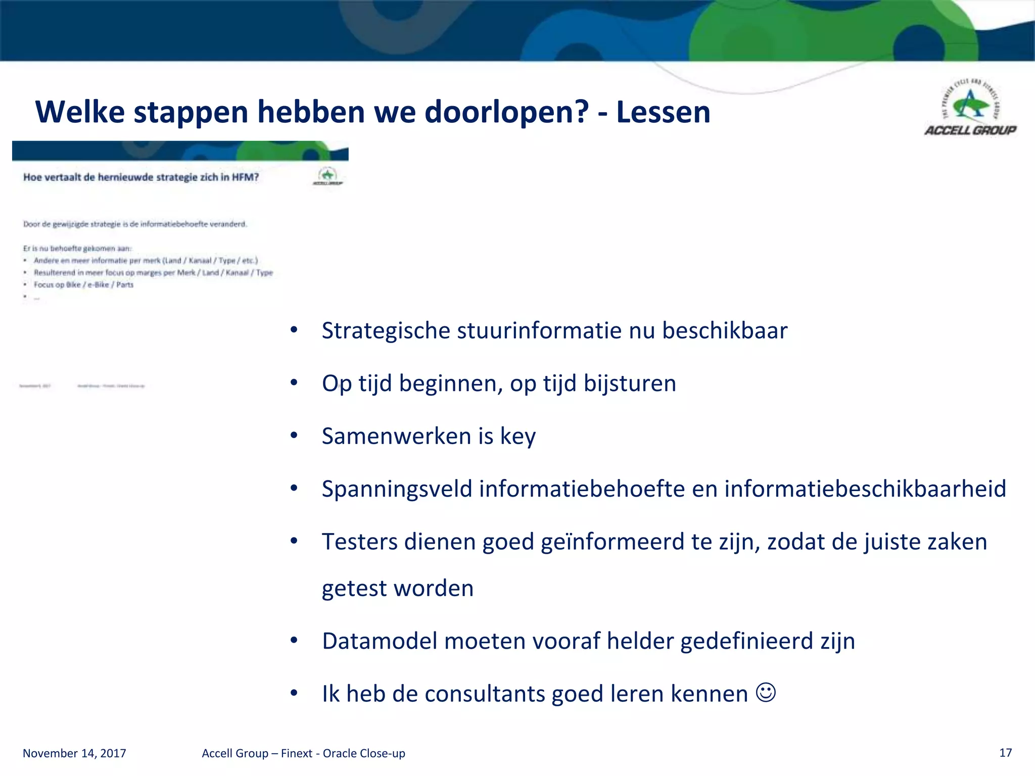 Welke stappen hebben we doorlopen? - Lessen
November 14, 2017 Accell Group – Finext - Oracle Close-up 17
• Strategische stuurinformatie nu beschikbaar
• Op tijd beginnen, op tijd bijsturen
• Samenwerken is key
• Spanningsveld informatiebehoefte en informatiebeschikbaarheid
• Testers dienen goed geïnformeerd te zijn, zodat de juiste zaken
getest worden
• Datamodel moeten vooraf helder gedefinieerd zijn
• Ik heb de consultants goed leren kennen 
 