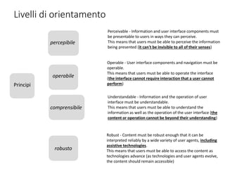 Livelli di orientamento
Principi
percepibile
operabile
comprensibile
robusto
Perceivable - Information and user interface components must
be presentable to users in ways they can perceive.
This means that users must be able to perceive the information
being presented (it can't be invisible to all of their senses)
Operable - User interface components and navigation must be
operable.
This means that users must be able to operate the interface
(the interface cannot require interaction that a user cannot
perform)
Understandable - Information and the operation of user
interface must be understandable.
This means that users must be able to understand the
information as well as the operation of the user interface (the
content or operation cannot be beyond their understanding)
Robust - Content must be robust enough that it can be
interpreted reliably by a wide variety of user agents, including
assistive technologies.
This means that users must be able to access the content as
technologies advance (as technologies and user agents evolve,
the content should remain accessible)
 