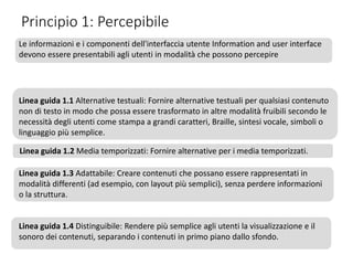 Principio 1: Percepibile
Le informazioni e i componenti dell'interfaccia utente Information and user interface
devono essere presentabili agli utenti in modalità che possono percepire
Linea guida 1.1 Alternative testuali: Fornire alternative testuali per qualsiasi contenuto
non di testo in modo che possa essere trasformato in altre modalità fruibili secondo le
necessità degli utenti come stampa a grandi caratteri, Braille, sintesi vocale, simboli o
linguaggio più semplice.
Linea guida 1.2 Media temporizzati: Fornire alternative per i media temporizzati.
Linea guida 1.3 Adattabile: Creare contenuti che possano essere rappresentati in
modalità differenti (ad esempio, con layout più semplici), senza perdere informazioni
o la struttura.
Linea guida 1.4 Distinguibile: Rendere più semplice agli utenti la visualizzazione e il
sonoro dei contenuti, separando i contenuti in primo piano dallo sfondo.
 
