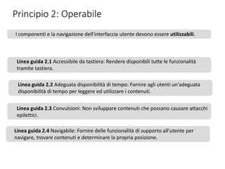 Principio 2: Operabile
I componenti e la navigazione dell'interfaccia utente devono essere utilizzabili.
Linea guida 2.1 Accessibile da tastiera: Rendere disponibili tutte le funzionalità
tramite tastiera.
Linea guida 2.2 Adeguata disponibilità di tempo: Fornire agli utenti un'adeguata
disponibilità di tempo per leggere ed utilizzare i contenuti.
Linea guida 2.3 Convulsioni: Non sviluppare contenuti che possano causare attacchi
epilettici.
Linea guida 2.4 Navigabile: Fornire delle funzionalità di supporto all'utente per
navigare, trovare contenuti e determinare la propria posizione.
 