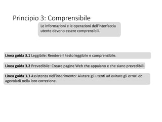 Principio 3: Comprensibile
Le informazioni e le operazioni dell'interfaccia
utente devono essere comprensibili.
Linea guida 3.1 Leggibile: Rendere il testo leggibile e comprensibile.
Linea guida 3.2 Prevedibile: Creare pagine Web che appaiano e che siano prevedibili.
Linea guida 3.3 Assistenza nell'inserimento: Aiutare gli utenti ad evitare gli errori ed
agevolarli nella loro correzione.
 