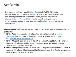 Conformità
Questa sezione elenca i requisiti di conformità alle WCAG 2.0. Inoltre
fornisce informazioni rispetto a come formulare dichiarazioni di conformità,
che comunque sono ritenute opzionali. Infine, descrive il significato
di compatibile con l'accessibilità dato che la conformità può essere
conseguita solo usando le varie tecnologie nel modo in cui esse supportano
l'accessibilità.
Livello di conformità: Uno dei seguenti livelli di conformità deve essere pienamente
soddisfatto:
• Livello A: per la conformità al livello A (che è il livello minimo), la pagina
Web soddisfa tutti i criteri di successo di livello A, oppure viene fornita
una versione alternativa conforme.
• Livello AA: per la conformità al livello AA, la pagina Web soddisfa tutti i criteri di
successo di livello A e quelli di livello AA, oppure viene fornita una versione
alternativa conforme al livello AA.
• Livello AAA: per la conformità al livello AAA, la pagina Web soddisfa tutti i criteri di
successo di livello A, di livello AA e di livello AAA, oppure viene fornita una versione
alternativa conforme al livello AAA.
 
