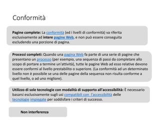 Conformità
Pagine complete: La conformità (ed i livelli di conformità) va riferita
esclusivamente ad intere pagine Web, e non può essere conseguita
escludendo una porzione di pagina.
Processi completi: Quando una pagina Web fa parte di una serie di pagine che
presentano un processo (per esempio, una sequenza di passi da completare allo
scopo di portare a termine un'attività), tutte le pagine Web ad esso relative devono
essere conformi al livello prestabilito o superiore. (La conformità ad un determinato
livello non è possibile se una delle pagine della sequenza non risulta conforme a
quel livello, o ad uno migliore).
Utilizzo di sole tecnologie con modalità di supporto all'accessibilità: È necessario
basarsi esclusivamente sugli usi compatibili con l'accessibilità delle
tecnologie impiegate per soddisfare i criteri di successo.
Non interferenza
 