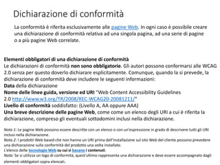 Dichiarazione di conformità
La conformità è riferita esclusivamente alle pagine Web. In ogni caso è possibile creare
una dichiarazione di conformità relativa ad una singola pagina, ad una serie di pagine
o a più pagine Web correlate.
Elementi obbligatori di una dichiarazione di conformità
Le dichiarazioni di conformità non sono obbligatorie. Gli autori possono conformarsi alle WCAG
2.0 senza per questo doverlo dichiarare esplicitamente. Comunque, quando la si prevede, la
dichiarazione di conformità deve includere le seguenti informazioni:
Data della dichiarazione
Nome delle linee guida, versione ed URI "Web Content Accessibility Guidelines
2.0 http://www.w3.org/TR/2008/REC-WCAG20-20081211/"
Livello di conformità soddisfatto: (Livello A, AA oppure AAA)
Una breve descrizione delle pagine Web, come come un elenco degli URI a cui è riferita la
dichiarazione, compreso gli eventuali sottodomini inclusi nella dichiarazione.
Nota 1: Le pagine Web possono essere descritte con un elenco o con un'espressione in grado di descrivere tutti gli URI
inclusi nella dichiarazione.
Nota 2: I prodotti Web based che non hanno un URI prima dell'installazione sul sito Web del cliente possono prevedere
una dichiarazione sulla conformità del prodotto una volta installato.
L'elenco delle tecnologie Web su cui si basano i contenuti.
Nota: Se si utilizza un logo di conformità, quest'ultimo rappresenta una dichiarazione e deve essere accompagnato dagli
elementi obbligatori sopra elencati.
 