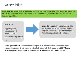 Accessibilità
Obiettivo: rendere fruibili le risorse informative fornite tramite siti o servizi web anche a tutti
coloro che si trovino in una situazione, anche temporanea, di ridotta capacità sensoriale,
motoria o psichica.
anche gli interessati che rilevino inadempienze in ordine all'accessibilità dei servizi
erogati dai soggetti di cui al nuovo articolo 3, comma 1 della legge n. 4/2004,“fanno
formale segnalazione, anche in via telematica, all’Agenzia per l’Italia digitale”.
progettare, costruire e mantenere siti e
servizi web nel rispetto di determinati
requisiti tecnici atti a garantirne la piena
fruibilità da parte di tutti i cittadini
tutte le P.A.
soggetti privati
concessionari di
servizi pubblici
aziende municipalizzate
…
 