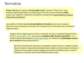 Normativa
Privati e PA devono realizzare siti accessibili a tutti. È previsto, infatti, che i nuovi
contratti stipulati dalla PA per la realizzazione di siti internet siano colpiti da nullità,
qualora non rispettino i requisiti di accessibilità, comportando responsabilità di carattere
dirigenziale e disciplinare.
Accessibilità e fruibilità degli strumenti didattici e formativi: gli strumenti scolastici
dovranno essere realizzati con tecniche che ne favoriscano l’uso da parte dei non vedenti e
degli ipovedenti.
Vengono fissare regole generali, chiare e vincolanti, tramite un regolamento governativo
(il DPR 1 marzo 2005, n. 75) - per la precisa disciplina delle situazioni giuridiche - e un
decreto ministeriale attuativo (il DM 8 luglio 2005), che stabilisce le metodologie tecniche
per la verifica dell’accessibilità dei siti.
Non discriminazione dei lavoratori con disabilità: i datori di lavoro - pubblici e privati -
devono mettere a disposizione del dipendente disabile la strumentazione hardware e
software e la tecnologia assistiva adeguata alla specifica disabilità, anche in caso di
telelavoro, in relazione alle mansioni effettivamente svolte.
 