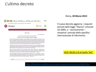 L’ultimo decreto
http://hubmiur.pubblica.istruzione.it/web/ministero/cs200313bis
Roma, 20 Marzo 2013
Il nuovo decreto aggiorna i requisiti
previsti dalla legge “Stanca”, emanati
nel 2005, e – tecnicamente –
recepisce i principi della specifica
internazionale di riferimento
W3C WCAG 2.0 al livello “AA”.
 