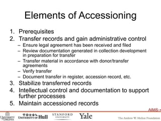 Elements of AccessioningPrerequisitesTransfer records and gain administrative controlEnsure legal agreement has been received and filedReview documentation generated in collection development in preparation for transferTransfer material in accordance with donor/transfer agreementsVerify transferDocument transfer in register, accession record, etc. Stabilize transferred recordsIntellectual control and documentation to support further processesMaintain accessioned records