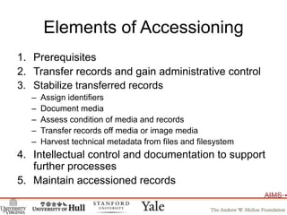 Elements of AccessioningPrerequisitesTransfer records and gain administrative controlStabilize transferred recordsAssign identifiersDocument mediaAssess condition of media and recordsTransfer records off media or image mediaHarvest technical metadata from files and filesystemIntellectual control and documentation to support further processesMaintain accessioned records