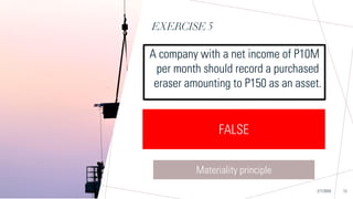 EXERCISE 5
Sample Footer Text
A company with a net income of P10M
per month should record a purchased
eraser amounting to P150 as an asset.
2/7/20XX 13
TRUE FALSE
FALSE
Materiality principle
 