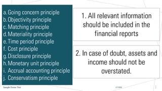 2/7/20XX
Sample Footer Text
1
7
a.Going concern principle
b.Objectivity principle
c.Matching principle
d.Materiality principle
e.Time period principle
f. Cost principle
g.Disclosure principle
h.Monetary unit principle
i. Accrual accounting principle
j. Conservatism principle
1. All relevant information
should be included in the
financial reports
2. In case of doubt, assets and
income should not be
overstated.
 