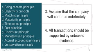 2/7/20XX
Sample Footer Text
1
8
a.Going concern principle
b.Objectivity principle
c.Matching principle
d.Materiality principle
e.Time period principle
f. Cost principle
g.Disclosure principle
h.Monetary unit principle
i. Accrual accounting principle
j. Conservatism principle
3. Assume that the company
will continue indefinitely.
4. All transactions should be
supported by unbiased
evidence.
 