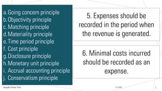 2/7/20XX
Sample Footer Text
1
9
a.Going concern principle
b.Objectivity principle
c.Matching principle
d.Materiality principle
e.Time period principle
f. Cost principle
g.Disclosure principle
h.Monetary unit principle
i. Accrual accounting principle
j. Conservatism principle
5. Expenses should be
recorded in the period when
the revenue is generated.
6. Minimal costs incurred
should be recorded as an
expense.
 