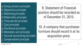 2/7/20XX
Sample Footer Text
2
1
a.Going concern principle
b.Objectivity principle
c.Matching principle
d.Materiality principle
e.Time period principle
f. Cost principle
g.Disclosure principle
h.Monetary unit principle
i. Accrual accounting principle
j. Conservatism principle
9. Statement of Financial
position should be recorded as
of December 31, 2015.
10. A company that purchases
furniture should record it at its
acquisition price.
 