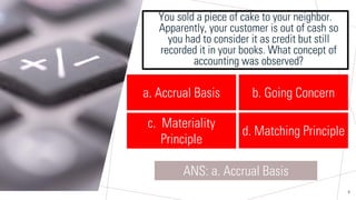 Sample Footer Text
You sold a piece of cake to your neighbor.
Apparently, your customer is out of cash so
you had to consider it as credit but still
recorded it in your books. What concept of
accounting was observed?
8
a. Accrual Basis
ANS: a. Accrual Basis
b. Going Concern
c. Materiality
Principle
d. Matching Principle
 