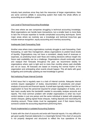 industry best practices since they lack the resources of larger organizations. Here
are some common pitfalls in accounting system that make the whole efforts on
accounting as an ineffective system.
Low Level of Technical Accounting Knowledge
One area where we see companies struggling is technical accounting knowledge.
Most organizations can handle basic transactions, but a smaller team is more likely
to lack the in-house expertise to handle complicated accounting techniques. Some
major areas where we routinely see a knowledge and technical know-how gap
include revenue recognition, equity accounting and inventory accounting.
Inadequate Cash Forecasting Tools
Another area where many organizations routinely struggle is cash forecasting. Cash
forecasting, or cash flow management, allows organizations to predict future levels
of liquidity. Organizations may not have a consistent, steady level of revenues or
expenses, so predicting future cash flows and making decisions without insight into
future cash availability can be a challenge. Organizations should continually revisit
and readjust their forecasts throughout the year; we recommend weekly for
organizations where cash is tight and no more than monthly where cash shortfalls
are not an issue. All forecasts are based on knowing the normal rhythm of the
organization and anticipating when events should happen. This all starts with good
budgeting and continually updating as new knowledge is gained.
Not Instituting Proper Internal Controls
A third issue that is regularly seen is a lack of internal controls. Adequate internal
controls require segregation of duties, documentation of procedures and proper
analysis of accounts and financial reports. A small team typically makes it hard for an
organization to have the personnel required for proper segregation of duties, and a
lean team usually lacks the bandwidth needed to accurately analyse accounts and
reports. The most common problem with smaller organizations is when too much
control resides in just one person and the same individual is tasked with preparing
vendor cheques, getting signed those cheques, making deposits and reconciling the
checking account. These duties must be segregated, even if that means having
someone outside the accounting department performing them.
Poorly Implemented or outdated Accounting Systems
It starts with the chart of accounts and ends with financial reports. It is very difficult to
get good quality financial statements in a meaningful format if the chart of accounts
is not properly designed and structured to reflect the true operations of the
 